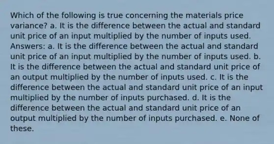 Which of the following is true concerning the materials price variance? a. It is the difference between the actual and standard unit price of an input multiplied by the number of inputs used. Answers: a. It is the difference between the actual and standard unit price of an input multiplied by the number of inputs used. b. It is the difference between the actual and standard unit price of an output multiplied by the number of inputs used. c. It is the difference between the actual and standard unit price of an input multiplied by the number of inputs purchased. d. It is the difference between the actual and standard unit price of an output multiplied by the number of inputs purchased. e. None of these.