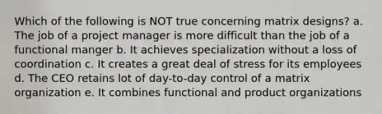 Which of the following is NOT true concerning matrix designs? a. The job of a project manager is more difficult than the job of a functional manger b. It achieves specialization without a loss of coordination c. It creates a great deal of stress for its employees d. The CEO retains lot of day-to-day control of a matrix organization e. It combines functional and product organizations