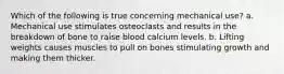 Which of the following is true concerning mechanical use? a. Mechanical use stimulates osteoclasts and results in the breakdown of bone to raise blood calcium levels. b. Lifting weights causes muscles to pull on bones stimulating growth and making them thicker.