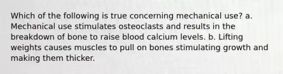 Which of the following is true concerning mechanical use? a. Mechanical use stimulates osteoclasts and results in the breakdown of bone to raise blood calcium levels. b. Lifting weights causes muscles to pull on bones stimulating growth and making them thicker.