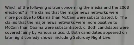 Which of the following is true concerning the media and the 2008 elections? a. The claims that the major news networks were more positive to Obama than McCain were substantiated. b. The claims that the major news networks were more positive to McCain than Obama were substantiated. c. Both candidates were covered fairly by various critics. d. Both candidates appeared on late-night comedy shows, including Saturday Night Live.