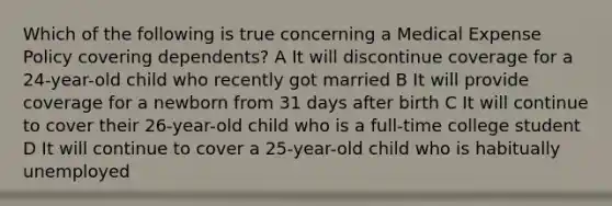 Which of the following is true concerning a Medical Expense Policy covering dependents? A It will discontinue coverage for a 24-year-old child who recently got married B It will provide coverage for a newborn from 31 days after birth C It will continue to cover their 26-year-old child who is a full-time college student D It will continue to cover a 25-year-old child who is habitually unemployed