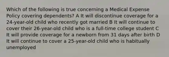 Which of the following is true concerning a Medical Expense Policy covering dependents? A It will discontinue coverage for a 24-year-old child who recently got married B It will continue to cover their 26-year-old child who is a full-time college student C It will provide coverage for a newborn from 31 days after birth D It will continue to cover a 25-year-old child who is habitually unemployed