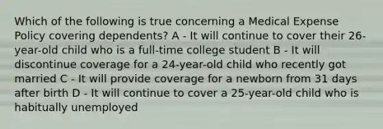 Which of the following is true concerning a Medical Expense Policy covering dependents? A - It will continue to cover their 26-year-old child who is a full-time college student B - It will discontinue coverage for a 24-year-old child who recently got married C - It will provide coverage for a newborn from 31 days after birth D - It will continue to cover a 25-year-old child who is habitually unemployed