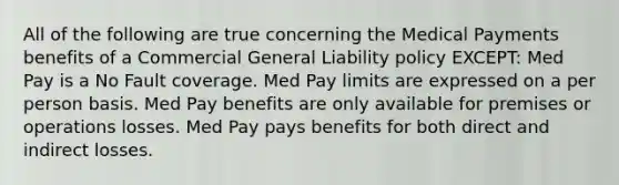 All of the following are true concerning the Medical Payments benefits of a Commercial General Liability policy EXCEPT: Med Pay is a No Fault coverage. Med Pay limits are expressed on a per person basis. Med Pay benefits are only available for premises or operations losses. Med Pay pays benefits for both direct and indirect losses.