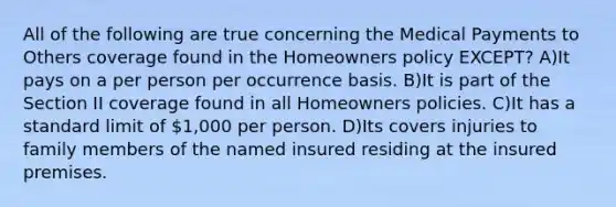 All of the following are true concerning the Medical Payments to Others coverage found in the Homeowners policy EXCEPT? A)It pays on a per person per occurrence basis. B)It is part of the Section II coverage found in all Homeowners policies. C)It has a standard limit of 1,000 per person. D)Its covers injuries to family members of the named insured residing at the insured premises.