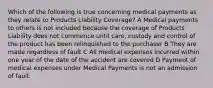 Which of the following is true concerning medical payments as they relate to Products Liability Coverage? A Medical payments to others is not included because the coverage of Products Liability does not commence until care, custody and control of the product has been relinquished to the purchaser B They are made regardless of fault C All medical expenses incurred within one year of the date of the accident are covered D Payment of medical expenses under Medical Payments is not an admission of fault