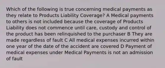 Which of the following is true concerning medical payments as they relate to Products Liability Coverage? A Medical payments to others is not included because the coverage of Products Liability does not commence until care, custody and control of the product has been relinquished to the purchaser B They are made regardless of fault C All medical expenses incurred within one year of the date of the accident are covered D Payment of medical expenses under Medical Payments is not an admission of fault