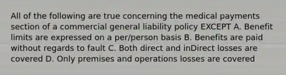 All of the following are true concerning the medical payments section of a commercial general liability policy EXCEPT A. Benefit limits are expressed on a per/person basis B. Benefits are paid without regards to fault C. Both direct and inDirect losses are covered D. Only premises and operations losses are covered