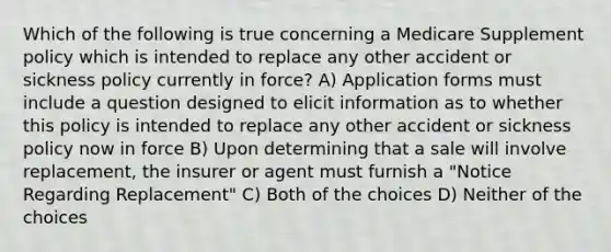 Which of the following is true concerning a Medicare Supplement policy which is intended to replace any other accident or sickness policy currently in force? A) Application forms must include a question designed to elicit information as to whether this policy is intended to replace any other accident or sickness policy now in force B) Upon determining that a sale will involve replacement, the insurer or agent must furnish a "Notice Regarding Replacement" C) Both of the choices D) Neither of the choices