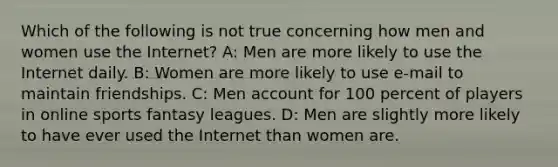 Which of the following is not true concerning how men and women use the Internet? A: Men are more likely to use the Internet daily. B: Women are more likely to use e-mail to maintain friendships. C: Men account for 100 percent of players in online sports fantasy leagues. D: Men are slightly more likely to have ever used the Internet than women are.