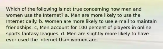 Which of the following is not true concerning how men and women use the Internet? a. Men are more likely to use the Internet daily. b. Women are more likely to use e-mail to maintain friendships. c, Men account for 100 percent of players in online sports fantasy leagues. d. Men are slightly more likely to have ever used the Internet than women are.