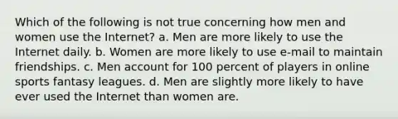 Which of the following is not true concerning how men and women use the Internet? a. Men are more likely to use the Internet daily. b. Women are more likely to use e-mail to maintain friendships. c. Men account for 100 percent of players in online sports fantasy leagues. d. Men are slightly more likely to have ever used the Internet than women are.