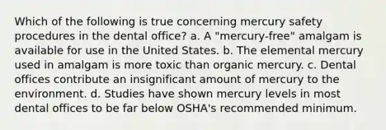 Which of the following is true concerning mercury safety procedures in the dental office? a. A "mercury-free" amalgam is available for use in the United States. b. The elemental mercury used in amalgam is more toxic than organic mercury. c. Dental offices contribute an insignificant amount of mercury to the environment. d. Studies have shown mercury levels in most dental offices to be far below OSHA's recommended minimum.