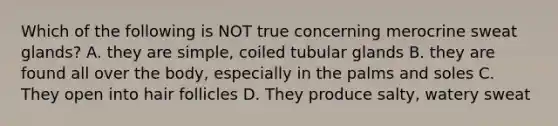 Which of the following is NOT true concerning merocrine sweat glands? A. they are simple, coiled tubular glands B. they are found all over the body, especially in the palms and soles C. They open into hair follicles D. They produce salty, watery sweat