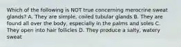 Which of the following is NOT true concerning merocrine sweat glands? A. They are simple, coiled tubular glands B. They are found all over the body, especially in the palms and soles C. They open into hair follicles D. They produce a salty, watery sweat