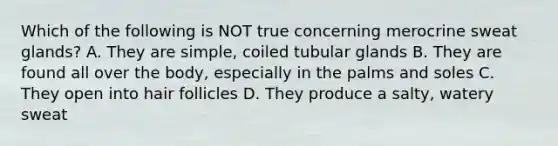 Which of the following is NOT true concerning merocrine sweat glands? A. They are simple, coiled tubular glands B. They are found all over the body, especially in the palms and soles C. They open into hair follicles D. They produce a salty, watery sweat