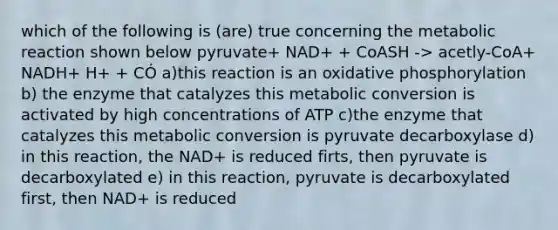 which of the following is (are) true concerning the metabolic reaction shown below pyruvate+ NAD+ + CoASH -> acetly-CoA+ NADH+ H+ + CÓ a)this reaction is an oxidative phosphorylation b) the enzyme that catalyzes this metabolic conversion is activated by high concentrations of ATP c)the enzyme that catalyzes this metabolic conversion is pyruvate decarboxylase d) in this reaction, the NAD+ is reduced firts, then pyruvate is decarboxylated e) in this reaction, pyruvate is decarboxylated first, then NAD+ is reduced