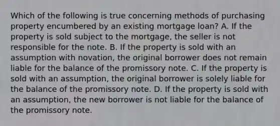 Which of the following is true concerning methods of purchasing property encumbered by an existing mortgage loan? A. If the property is sold subject to the mortgage, the seller is not responsible for the note. B. If the property is sold with an assumption with novation, the original borrower does not remain liable for the balance of the promissory note. C. If the property is sold with an assumption, the original borrower is solely liable for the balance of the promissory note. D. If the property is sold with an assumption, the new borrower is not liable for the balance of the promissory note.