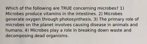 Which of the following are TRUE concerning microbes? 1) Microbes produce vitamins in the intestines. 2) Microbes generate oxygen through photosynthesis. 3) The primary role of microbes on the planet involves causing disease in animals and humans. 4) Microbes play a role in breaking down waste and decomposing dead organisms.