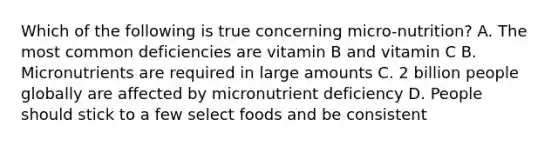 Which of the following is true concerning micro-nutrition? A. The most common deficiencies are vitamin B and vitamin C B. Micronutrients are required in large amounts C. 2 billion people globally are affected by micronutrient deficiency D. People should stick to a few select foods and be consistent