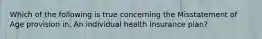 Which of the following is true concerning the Misstatement of Age provision in. An individual health insurance plan?