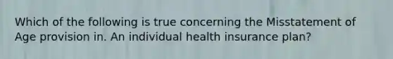 Which of the following is true concerning the Misstatement of Age provision in. An individual health insurance plan?