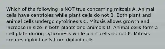 Which of the following is NOT true concerning mitosis A. Animal cells have centrioles while plant cells do not B. Both plant and animal cells undergo cytokinesis C. Mitosis allows growth and increase in size in both plants and animals D. Animal cells form a cell plate during cytokinesis while plant cells do not E. Mitosis creates diploid cells from diploid cells