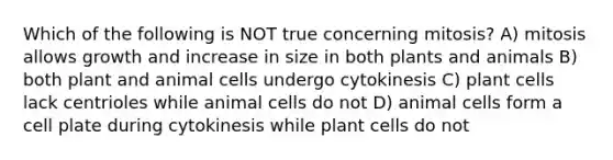 Which of the following is NOT true concerning mitosis? A) mitosis allows growth and increase in size in both plants and animals B) both plant and animal cells undergo cytokinesis C) plant cells lack centrioles while animal cells do not D) animal cells form a cell plate during cytokinesis while plant cells do not