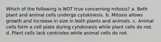 Which of the following is NOT true concerning mitosis? a. Both plant and animal cells undergo cytokinesis. b. Mitosis allows growth and increase in size in both plants and animals. c. Animal cells form a cell plate during cytokinesis while plant cells do not. d. Plant cells lack centrioles while animal cells do not.