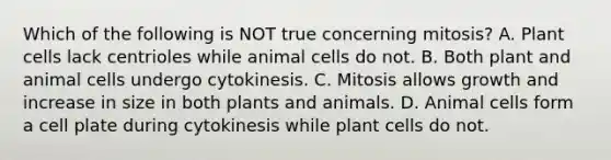 Which of the following is NOT true concerning mitosis? A. Plant cells lack centrioles while animal cells do not. B. Both plant and animal cells undergo cytokinesis. C. Mitosis allows growth and increase in size in both plants and animals. D. Animal cells form a cell plate during cytokinesis while plant cells do not.