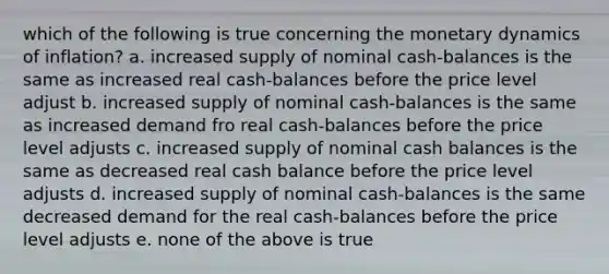 which of the following is true concerning the monetary dynamics of inflation? a. increased supply of nominal cash-balances is the same as increased real cash-balances before the price level adjust b. increased supply of nominal cash-balances is the same as increased demand fro real cash-balances before the price level adjusts c. increased supply of nominal cash balances is the same as decreased real cash balance before the price level adjusts d. increased supply of nominal cash-balances is the same decreased demand for the real cash-balances before the price level adjusts e. none of the above is true