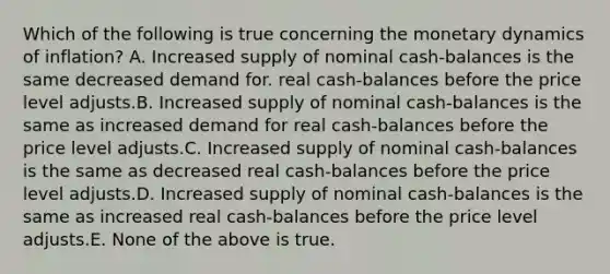 Which of the following is true concerning the monetary dynamics of inflation? A. Increased supply of nominal cash-balances is the same decreased demand for. real cash-balances before the price level adjusts.B. Increased supply of nominal cash-balances is the same as increased demand for real cash-balances before the price level adjusts.C. Increased supply of nominal cash-balances is the same as decreased real cash-balances before the price level adjusts.D. Increased supply of nominal cash-balances is the same as increased real cash-balances before the price level adjusts.E. None of the above is true.