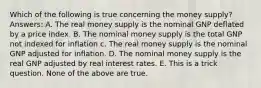 Which of the following is true concerning the money supply? Answers: A. The real money supply is the nominal GNP deflated by a price index. B. The nominal money supply is the total GNP not indexed for inflation c. The real money supply is the nominal GNP adjusted for inflation. D. The nominal money supply is the real GNP adjusted by real interest rates. E. This is a trick question. None of the above are true.