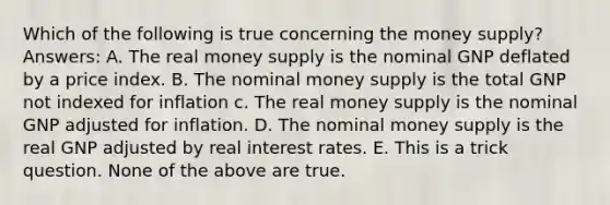 Which of the following is true concerning the money supply? Answers: A. The real money supply is the nominal GNP deflated by a price index. B. The nominal money supply is the total GNP not indexed for inflation c. The real money supply is the nominal GNP adjusted for inflation. D. The nominal money supply is the real GNP adjusted by real interest rates. E. This is a trick question. None of the above are true.