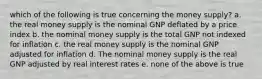 which of the following is true concerning the money supply? a. the real money supply is the nominal GNP deflated by a price index b. the nominal money supply is the total GNP not indexed for inflation c. the real money supply is the nominal GNP adjusted for inflation d. The nominal money supply is the real GNP adjusted by real interest rates e. none of the above is true