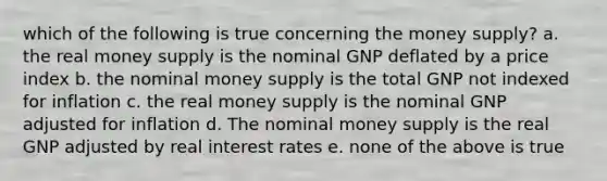 which of the following is true concerning the money supply? a. the real money supply is the nominal GNP deflated by a price index b. the nominal money supply is the total GNP not indexed for inflation c. the real money supply is the nominal GNP adjusted for inflation d. The nominal money supply is the real GNP adjusted by real interest rates e. none of the above is true