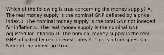 Which of the following is true concerning the money supply? A. The real money supply is the nominal GNP deflated by a price index.B. The nominal money supply is the total GNP not indexed for inflation.C. The real money supply is the nominal GNP adjusted for inflation.D. The nominal money supply is the real GNP adjusted by real interest rates.E. This is a trick question. None of the above are true.