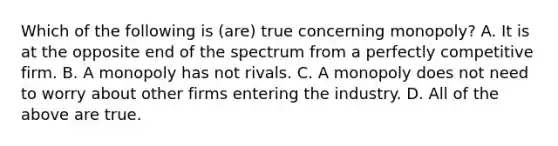 Which of the following is (are) true concerning monopoly? A. It is at the opposite end of the spectrum from a perfectly competitive firm. B. A monopoly has not rivals. C. A monopoly does not need to worry about other firms entering the industry. D. All of the above are true.