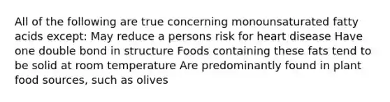 All of the following are true concerning monounsaturated fatty acids except: May reduce a persons risk for heart disease Have one double bond in structure Foods containing these fats tend to be solid at room temperature Are predominantly found in plant food sources, such as olives