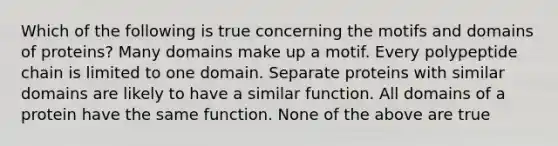 Which of the following is true concerning the motifs and domains of proteins? Many domains make up a motif. Every polypeptide chain is limited to one domain. Separate proteins with similar domains are likely to have a similar function. All domains of a protein have the same function. None of the above are true