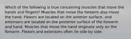 Which of the following is true concerning muscles that move the hands and fingers? Muscles that move the forearm also move the hand. Flexors are located on the anterior surface, and extensors are located on the posterior surface of the forearm and hand. Muscles that move the hand originate only on the forearm. Flexors and extensors often lie side by side.