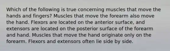 Which of the following is true concerning muscles that move the hands and fingers? Muscles that move the forearm also move the hand. Flexors are located on the anterior surface, and extensors are located on the posterior surface of the forearm and hand. Muscles that move the hand originate only on the forearm. Flexors and extensors often lie side by side.