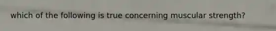 which of the following is true concerning muscular strength?