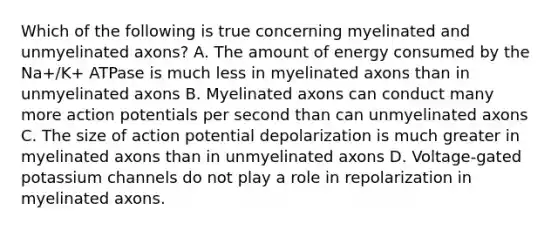 Which of the following is true concerning myelinated and unmyelinated axons? A. The amount of energy consumed by the Na+/K+ ATPase is much less in myelinated axons than in unmyelinated axons B. Myelinated axons can conduct many more action potentials per second than can unmyelinated axons C. The size of action potential depolarization is much greater in myelinated axons than in unmyelinated axons D. Voltage-gated potassium channels do not play a role in repolarization in myelinated axons.