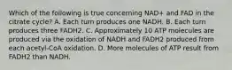 Which of the following is true concerning NAD+ and FAD in the citrate cycle? A. Each turn produces one NADH. B. Each turn produces three FADH2. C. Approximately 10 ATP molecules are produced via the oxidation of NADH and FADH2 produced from each acetyl-CoA oxidation. D. More molecules of ATP result from FADH2 than NADH.