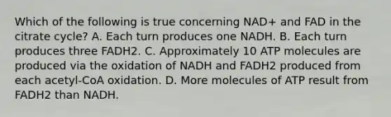 Which of the following is true concerning NAD+ and FAD in the citrate cycle? A. Each turn produces one NADH. B. Each turn produces three FADH2. C. Approximately 10 ATP molecules are produced via the oxidation of NADH and FADH2 produced from each acetyl-CoA oxidation. D. More molecules of ATP result from FADH2 than NADH.