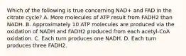 Which of the following is true concerning NAD+ and FAD in the citrate cycle? A. More molecules of ATP result from FADH2 than NADH. B. Approximately 10 ATP molecules are produced via the oxidation of NADH and FADH2 produced from each acetyl-CoA oxidation. C. Each turn produces one NADH. D. Each turn produces three FADH2.