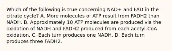 Which of the following is true concerning NAD+ and FAD in the citrate cycle? A. More molecules of ATP result from FADH2 than NADH. B. Approximately 10 ATP molecules are produced via the oxidation of NADH and FADH2 produced from each acetyl-CoA oxidation. C. Each turn produces one NADH. D. Each turn produces three FADH2.