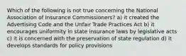 Which of the following is not true concerning the National Association of Insurance Commissioners? a) it created the Advertising Code and the Unfair Trade Practices Act b) it encourages uniformity in state insurance laws by legislative acts c) it is concerned with the preservation of state regulation d) it develops standards for policy provisions